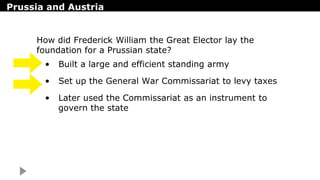 Prussia and Austria
• Built a large and efficient standing army
• Set up the General War Commissariat to levy taxes
• Later used the Commissariat as an instrument to
govern the state
How did Frederick William the Great Elector lay the
foundation for a Prussian state?
 