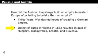Prussia and Austria
• Thirty Years’ War dashed hopes of creating a German
empire.
• Defeat of Turks at Vienna in 1683 resulted in gain of
Hungary, Transylvania, Croatia, and Slovenia.
How did the Austrian Hapsburgs build an empire in eastern
Europe after failing to build a German empire?
 