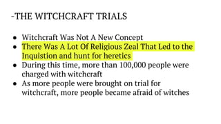 -THE WITCHCRAFT TRIALS
● Witchcraft Was Not A New Concept
● There Was A Lot Of Religious Zeal That Led to the
Inquistion and hunt for heretics
● During this time, more than 100,000 people were
charged with witchcraft
● As more people were brought on trial for
witchcraft, more people became afraid of witches
 