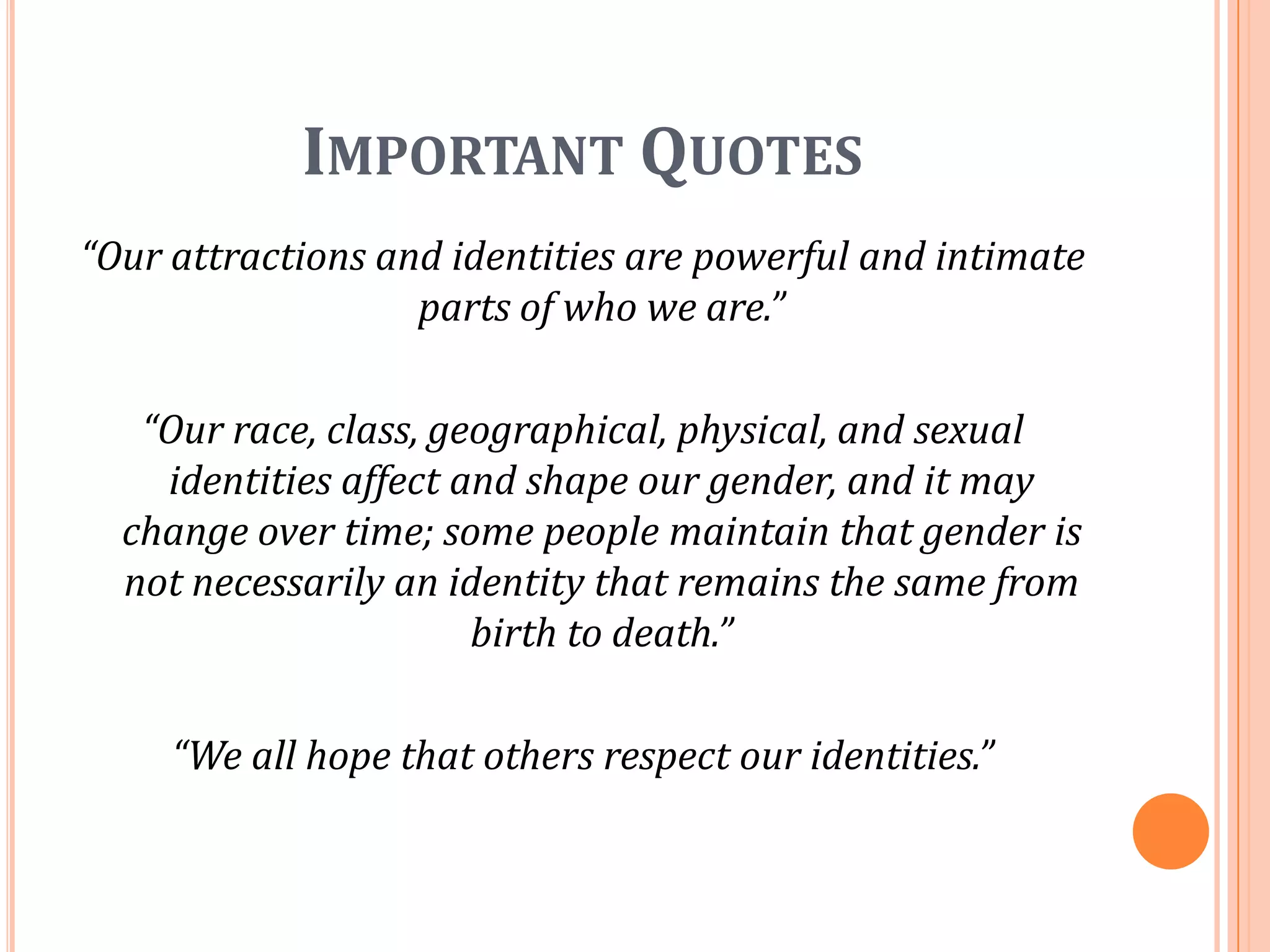 Important Quotes“Our attractions and identities are powerful and intimate parts of who we are.”“Our race, class, geographical, physical, and sexual identities affect and shape our gender, and it may change over time; some people maintain that gender is not necessarily an identity that remains the same from birth to death.”“We all hope that others respect our identities.”
