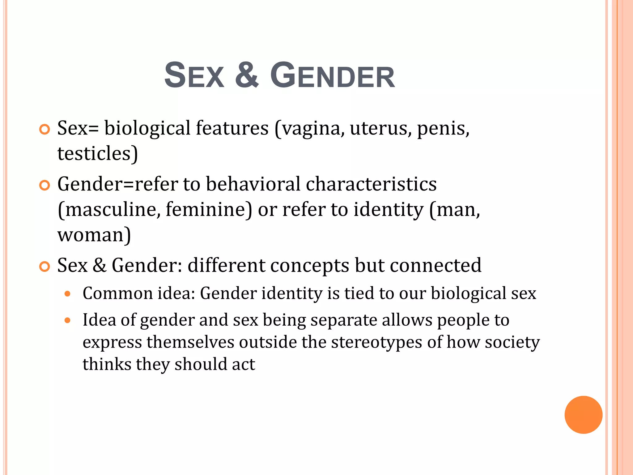 Sex & Gender	Sex= biological features (vagina, uterus, penis, testicles)Gender=refer to behavioral characteristics (masculine, feminine) or refer to identity (man, woman)Sex & Gender: different concepts but connectedCommon idea: Gender identity is tied to our biological sexIdea of gender and sex being separate allows people to express themselves outside the stereotypes of how society thinks they should act