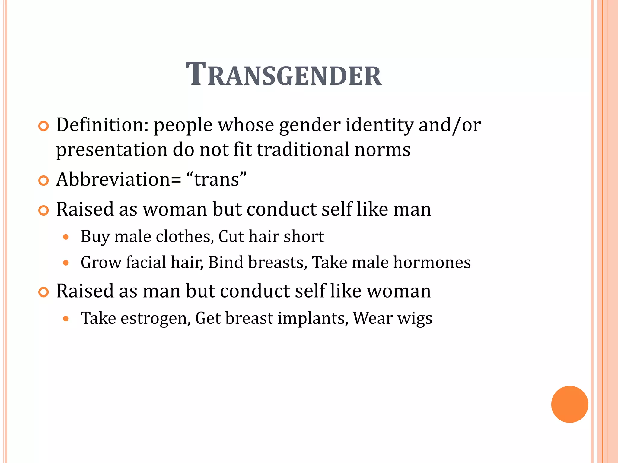 TransgenderDefinition: people whose gender identity and/or presentation do not fit traditional normsAbbreviation= “trans”Raised as woman but conduct self like manBuy male clothes, Cut hair shortGrow facial hair, Bind breasts, Take male hormonesRaised as man but conduct self like womanTake estrogen, Get breast implants, Wear wigs