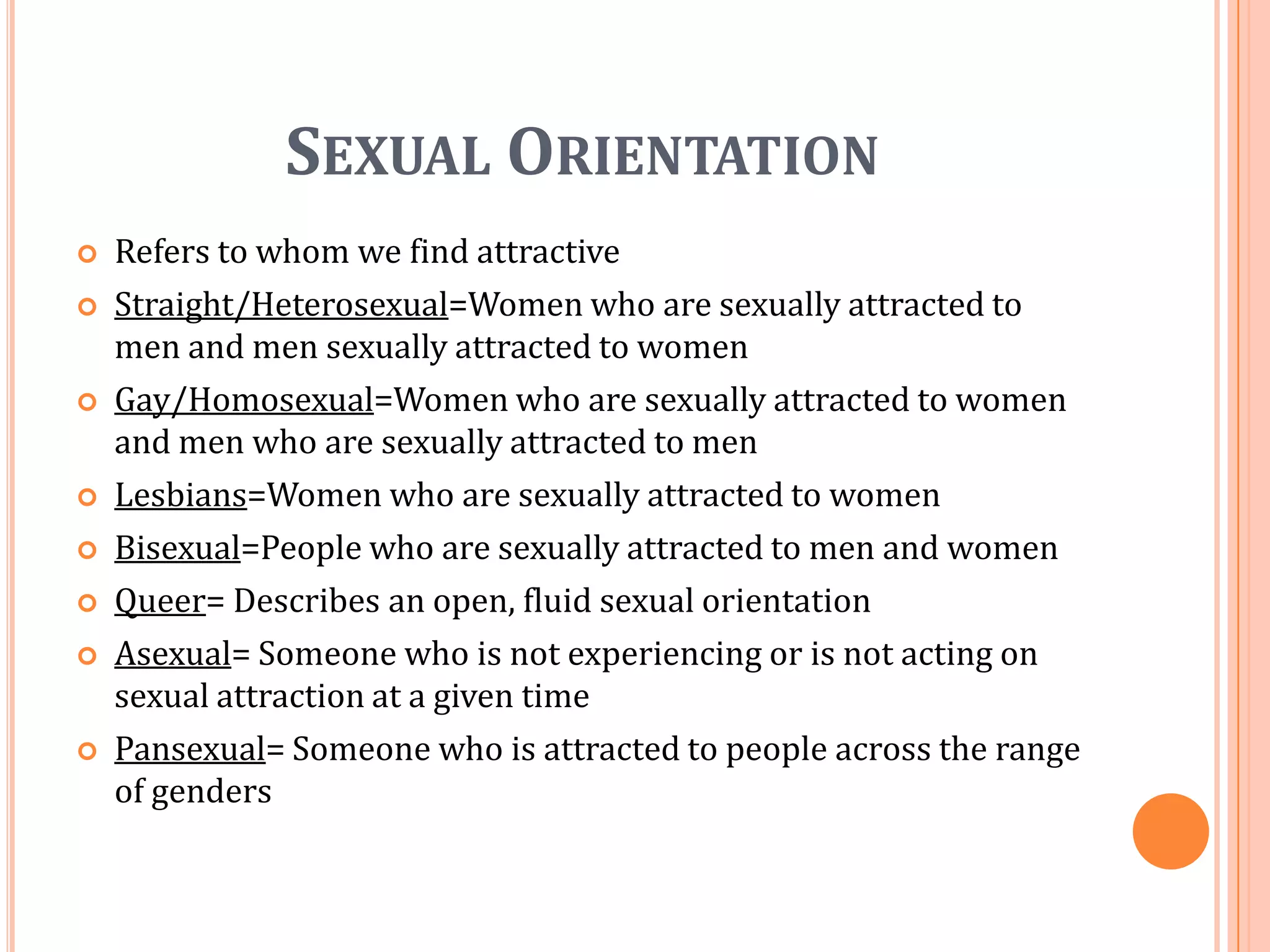 Sexual OrientationRefers to whom we find attractiveStraight/Heterosexual=Women who are sexually attracted to men and men sexually attracted to womenGay/Homosexual=Women who are sexually attracted to women and men who are sexually attracted to menLesbians=Women who are sexually attracted to womenBisexual=People who are sexually attracted to men and womenQueer= Describes an open, fluid sexual orientationAsexual= Someone who is not experiencing or is not acting on sexual attraction at a given timePansexual= Someone who is attracted to people across the range of genders