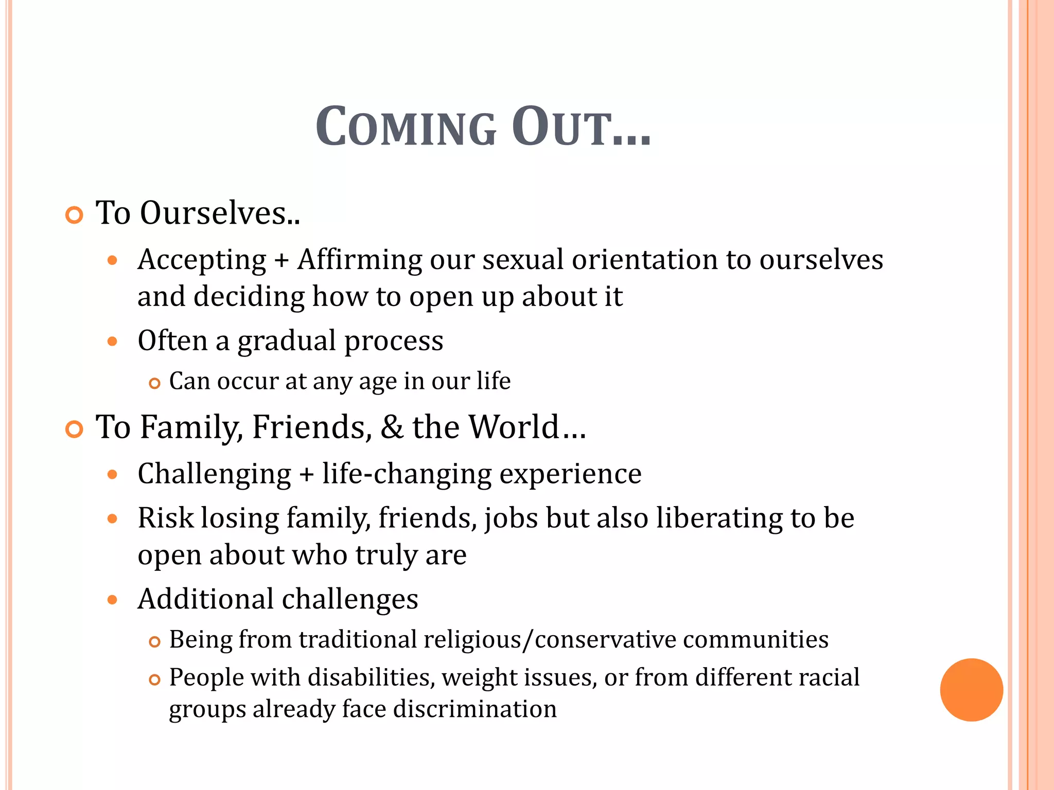 Coming Out…To Ourselves..Accepting + Affirming our sexual orientation to ourselves and deciding how to open up about itOften a gradual processCan occur at any age in our lifeTo Family, Friends, & the World…Challenging + life-changing experienceRisk losing family, friends, jobs but also liberating to be open about who truly areAdditional challengesBeing from traditional religious/conservative communitiesPeople with disabilities, weight issues, or from different racial groups already face discrimination