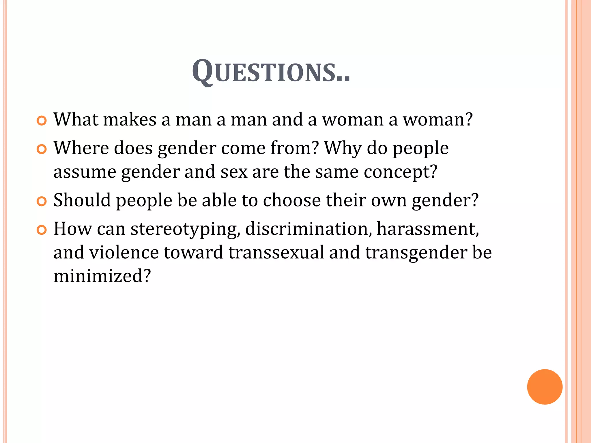 Questions..What makes a man a man and a woman a woman?Where does gender come from? Why do people assume gender and sex are the same concept?Should people be able to choose their own gender?How can stereotyping, discrimination, harassment, and violence toward transsexual and transgender be minimized?