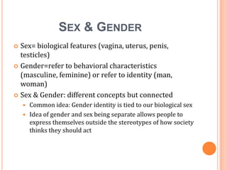 Sex & Gender	<br />Sex= biological features (vagina, uterus, penis, testicles)<br />Gender=refer to behavioral characteris...