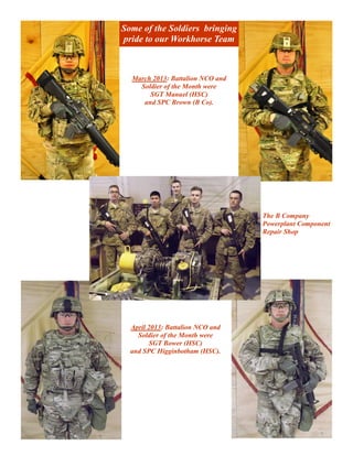 Some of the Soldiers bringing
pride to our Workhorse Team



  March 2013: Battalion NCO and
    Soldier of the Month were
       SGT Manuel (HSC)
     and SPC Brown (B Co).




                                  The B Company
                                  Powerplant Component
                                  Repair Shop




  April 2013: Battalion NCO and
    Soldier of the Month were
        SGT Bower (HSC)
  and SPC Higginbotham (HSC).
 