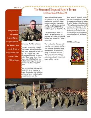 PAGE        2

                                                 The Command Sergeant Major’s Forum
                                                                 by CSM Grant Stange, TF Workhorse CSM

                                                                  We will continue to honor              I am proud of what the battal-
                                                                  their memories as we continue          ion has accomplished these last
                                                                  to place the mission first and         few months and amazed at the
                                                                  commit ourselves to conduct-           level of family within the unit.
                                                                  ing the varied mission sets that       Through commitment and soli-
                                                                  Task Force WORKHORSE                   darity, we will complete the
                                                                  has been given by the 3rd CAB.         missions assigned to us and
   “I am proud to be                                                                                     foster the environment that
                                                                  I ask all members of the TF            will highlight the triumphs of
       the Command                                                WORKHORSE team to re-                  all sections across the forma-
                                                                  energize their focus on the task       tion.
 Sergeant Major for                                               at hand and commit to a better
                                                                  tomorrow.
this great Battalion.                                                                                    CSM Grant Stange
                              Greetings Workhorse Team,           The weather has changed and
  The Soldiers exhibit                                            with that a new season has be-
                              This has been a very hard pe-       gun, after the dampness of the                Caption
   pride in the unit as       riod for the Workhorse family
                                                                  rains subside, all need to be                 describing
                              and team. We honor the service
well as spirit de corps                                           ready for the heat and dust.                  picture or
                              of CW5 Reagan and SSG
                                                                  Prep your areas accordingly,                  graphic.
                              Scialdo and the time we got to
    with each other.”         enjoy them in our lives. As a       and ensure safety is paramount
                              team, we will take a knee and       in everything you do.
    -CSM Grant Stange         reflect on the experiences we
                              shared with these two great
                              men.

                              We will continue to honor their
                              memories as we continue to
                              place the mission first and com-
                              mit ourselves to conducting the
                              varied mission sets that




                   THE        WORKHORSE          CHRONICLE
 
