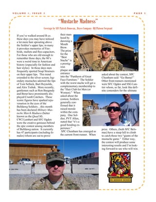 VOLUME    1,   ISSUE     3                                                                                     PAGE   3



                                       “Mustache Madness”
                         Coverage by SFC Patrick Donovan., Bravo Company HQ Platoon Sergeant

 If you’ve walked around B co.           their man-
 these days you may have noticed         hood by
 a lot more hair sprouting above         dawning a
 the Soldier’s upper lips; in many       Mouth
 it provokes memories of Fire-           Brow.
 birds, mullets and flux-capacitors.     The prize
 For those who are old enough to         for the
 remember those days, the 80’s           “Best
 were a weird time in American           Stache” is
 history (especially for fashion and     a prestig-
 hair styles). In those days men         ious
 frequently sported Soup Strainers       plaque and
 on their upper lips. This trend         entrance                                asked about the contest, SPC
 extended to the silver screen; leg-     into the “Pantheon of Great             Cheatham said: “Go Bama!”
 endary mustaches adorned the lips       Face Furniture.” The Soldier            Other front-runners mentioned
 of Tom Selleck, Burt Reynolds,          with the worst stache will get a        were SFC Ogden and SSG Lan-
 and Alex Trebek. More recently,         complementary membership to             tier whom, so far, look like defi-
 gentlemen such as Ron Burgandy          the “Hair Club for Men (or              nite contenders for the ultimate
 and Borat have prominently dis-         Women).” When
 played Crumb Catchers. These            asked about the
 iconic figures have sparked reju-       contest, Soldiers
 venation in the eyes of the             generally con-
 Bulldawg Soldiers…this month            firmed that it
 has been declared Military Mus-         raised morale
 tache March Madness (better             within the com-
 known as the Quad M).                   pany. One Sol-
 CW2 Lambert and SFC Ogden               dier, PVT Allen,
 were the creative geniuses behind       stated that “it’s a
 the epic contest among members          good bonding ex-
 of Bulldawg nation. It currently        perience.”                              prize. Others, (both SFC Bels-
 has 47 participants (including fe-       SPC Cheatham has emerged as            mas) have a steep hill to climb
 males) whom are out to prove            the current front-runner. When          to catch those two “giants of the
                                                                                 mustache game.” Either way,
                                                                                 the contest will produce some
                                                                                 interesting results and I’m look-
                                                                                 ing forward to see who will win.
 