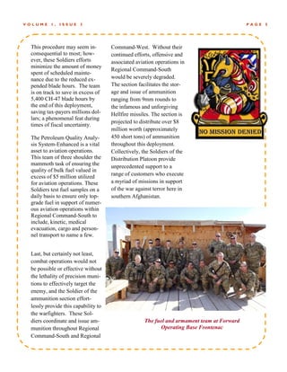 VOLUME    1,   ISSUE   3                                                                    PAGE   5




 This procedure may seem in-         Command-West. Without their
 consequential to most; how-         continued efforts, offensive and
 ever, these Soldiers efforts        associated aviation operations in
 minimize the amount of money
                                     Regional Command-South
 spent of scheduled mainte-
 nance due to the reduced ex-        would be severely degraded.
 pended blade hours. The team        The section facilitates the stor-
 is on track to save in excess of    age and issue of ammunition
 5,400 CH-47 blade hours by          ranging from 9mm rounds to
 the end of this deployment,         the infamous and unforgiving
 saving tax-payers millions dol-     Hellfire missiles. The section is
 lars; a phenomenal feat during
                                     projected to distribute over $8
 times of fiscal uncertainty.
                                     million worth (approximately
 The Petroleum Quality Analy-        450 short tons) of ammunition
 sis System-Enhanced is a vital      throughout this deployment.
 asset to aviation operations.       Collectively, the Soldiers of the
 This team of three shoulder the     Distribution Platoon provide
 mammoth task of ensuring the        unprecedented support to a
 quality of bulk fuel valued in
 excess of $5 million utilized       range of customers who execute
 for aviation operations. These      a myriad of missions in support
 Soldiers test fuel samples on a     of the war against terror here in
 daily basis to ensure only top-     southern Afghanistan.
 grade fuel in support of numer-
 ous aviation operations within
 Regional Command-South to
 include, kinetic, medical
 evacuation, cargo and person-
 nel transport to name a few.


 Last, but certainly not least,
 combat operations would not
 be possible or effective without
 the lethality of precision muni-
 tions to effectively target the
 enemy, and the Soldier of the
 ammunition section effort-
 lessly provide this capability to
 the warfighters. These Sol-
 diers coordinate and issue am-                     The fuel and armament team at Forward
 munition throughout Regional                             Operating Base Frontenac
 Command-South and Regional
 