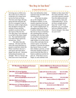 “How Deep Are Your Roots”                                           PAGE   9


                                       by Chaplain Michael Runschik
Growing up as a child every-         thus were defenseless when               Soldiers as they renew their
day on the way to school we          exposed to the inevitable harsh          life, heart and mind. Have
would drive by a huge forest         elements of life.                        you tried to protect yourself
not too far from my home.                     It has been my pleas-           from this deployment and
The trees were large, thriving,      ure, as the Chaplain of TF               stay in a warm, inner and
green and lush and quite the         Workhorse Soldiers, to con-              comfortable place? If you
site for a youngster to take in.     tinually experience men and              are brave enough and em-
However, while in high school,       women allowing adversity and             brace the “winds” of de-
they decided to increase the         the “winds of deployment” to             ployment, you, your family
amount of lanes and thus             strengthen and mature them.              and your children will be
needed to cut down the first         Countless Soldiers have used             forever changed. How deep
few layers of the tree line.         this time to focus on intention-         are your roots?
Two days later I was surprised       ally searching their soul and
to see half of the forest wiped      wrestling with who they really
out. The wind had knocked            are and what is most precious
over half of these massively         in this life. Each day five to
ancient tress. How?                  eight Soldiers sit on the couch
         My father then edu-         in my office and make the de-
cated me. The trees near the         cision to grow, to own their
end of the forest had been ex-       mistakes, to become the spouse
posed to wind their whole life.      they haven’t been, to make
When wind blows the tree’s           their children a priority, to heal
roots grow and reach down            from past sleeping wounds, to
deeper into the soil. Adversity      receive God into their life, to
had produced maturity and            break an addiction and the list
strength. This is a “luxury” the     goes on. It has been a joy to
inner trees never received and       laugh, cry and celebrate with




     TF Workhorse Deployed Contact                    603rd ASB Home Detachment Contact
             Information                                         Information

 BN CDR: LTC Andy Gignilliat                         CDR: CPT David Hernandez               912-315-2092
        andrew.gignilliat@afghan.swa.army.mil
                                                                      david.hernandez31.mil@mail.mil
 BN CSM: CSM Grant Stange
        grant.stange@afghan.swa.army.mil             1SG: 1SG Shane Latty                   912-315-2094
                                                                      shane.a.williams3.mil@mail.mil
 BN XO: MAJ Curtis Perkins
        curtis.perkins@afghan.swa.army.mil
                                                     XO: 1LT Denise Bernard                 912-315-7970
 BN Adjutant: 1LT Marisha McLean                                      denise.bernard.mil@mail.mil
         marisha.mclean@afghan.swa.army.mil

                                                     FRSA: Mrs. Celena Smith                 912-315-2093
 