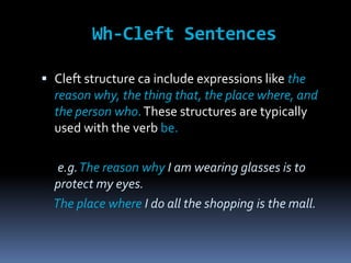 Wh-Cleft Sentences
 Cleft structure can include expressions like the
reason why, the thing that, the place where, and

the person who. These structures are typically
used with the verb be.
e.g. The reason why I am wearing glasses is to
protect my eyes.
The place where I do all the shopping is the mall.

 