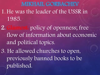 MIKHAIL GORBACHEV
1. He was the leader of the USSR in
1985.
2. Glasnost: policy of openness; free
flow of information about economic
and political topics.
3. He allowed churches to open,
previously banned books to be
published.
 