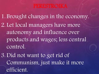 PERESTROIKA
1. Brought changes in the economy.
2. Let local managers have more
autonomy and influence over
products and wages; less central
control.
3. Did not want to get rid of
Communism, just make it more
efficient.
 