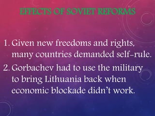 EFFECTS OF SOVIET REFORMS
1. Given new freedoms and rights,
many countries demanded self-rule.
2. Gorbachev had to use the military
to bring Lithuania back when
economic blockade didn’t work.
 