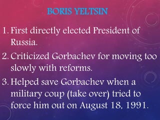 BORIS YELTSIN
1. First directly elected President of
Russia.
2. Criticized Gorbachev for moving too
slowly with reforms.
3. Helped save Gorbachev when a
military coup (take over) tried to
force him out on August 18, 1991.
 
