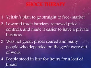 SHOCK THERAPY
1. Yeltsin’s plan to go straight to free-market.
2. Lowered trade barriers, removed price
controls, and made it easier to have a private
business.
3. Was not good; prices soared and many
people who depended on the gov’t were out
of work.
4. People stood in line for hours for a loaf of
bread.
 