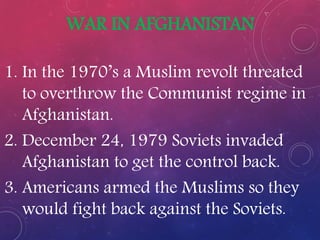 WAR IN AFGHANISTAN
1. In the 1970’s a Muslim revolt threated
to overthrow the Communist regime in
Afghanistan.
2. December 24, 1979 Soviets invaded
Afghanistan to get the control back.
3. Americans armed the Muslims so they
would fight back against the Soviets.
 