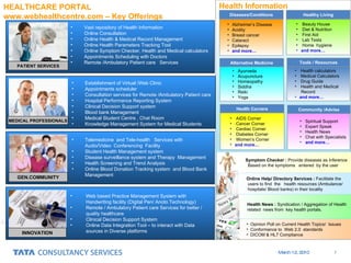 HEALTHCARE PORTAL  www.webhealthcentre.com – Key Offerings PATIENT SERVICES Vast repository of Health Information Online Consultation Online Health & Medical Record Management Online Health Parameters Tracking Tool  Online Symptom Checker, Health and Medical calculators Appointments Scheduling with Doctors Remote /Ambulatory Patient care  Services MEDICAL PROFESSIONALS GEN.COMMUNITY INNOVATION Establishment of Virtual /Web Clinic Appointments scheduler Consultation services for Remote /Ambulatory Patient care Hospital Performance Reporting System Clinical Decision Support system Blood bank Management Medical Student Centre , Chat Room  Knowledge Management System for Medical Students Telemedicine  and Tele-health  Services with  Audio/Video  Conferencing  Facility Student Health Management system Disease surveillance system and Therapy  Management Health Screening and Trend Analysis Online Blood Donation Tracking system  and Blood Bank Management Web based Practice Management System with Handwriting facility (Digital Pen/ Anoto Technology) Remote / Ambulatory Patient care Services for better / quality healthcare Clinical Decision Support System Online Data Integration Tool – to interact with Data sources in Diverse platforms Alzheimer’s Disease Acidity Breast cancer Cataract Epilepsy  and more… Healthy Living Beauty House Diet & Nutrition First Aid Lab Tests Home  hygiene and more… Diseases/Conditions Ayurveda Acupuncture Homeopathy Siddha Reiki Yoga  Alternative Medicine Health calculators Medical Calculators Drug Guide Health and Medical  Record  and more… Tools / Resources AIDS Corner Cancer Corner Cardiac Corner Diabetes Corner Women’s Corner and more… Spiritual Support Expert Speak Health News Chat with Specialists and more… Health Corners Community /Advise Health Information Symptom Checker :  Provide diseases as Inference  Based on the symptoms  entered  by the user Online Help/ Directory Services :  Facilitate the users to find  the  health resources (Ambulance/  hospitals/ Blood banks) in their locality Health News :  Syndication / Aggregation of Health  related  news from  key health portals. Opinion Poll on Current Health Topics/  Issues Conformance to  Web 2.0  standards DICOM & HL7 Compliance 