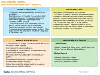 Health Record: Health Indices (Age, Blood group, Height, weight, etc) Past ,Personal & Family  Medical History Medical Record: General Examination details System Examination details and Common Investigation details Unique web tool for Doctors and Hospitals.  This  helps Doctors and Hospitals ensure better patient  compliance, enhance the quality of services provided,  maintain  records, expand the scope of their practice  globally and reap the benefits of Futuristic technology.  The Doctors  can keep track of all the patients Access to the Patient’s Health and Medical records Patients can consult the doctors online by sending the  consultation forms for Doctor’s opinion Online Consultation Virtual /Web clinic Medical Student Centre Health & Medical Record Consultation services available for around  26 key specialties Detailed account of the patient’s medical condition. A specific assessment of the patient’s case with advice and suggestions regarding therapy. Treatment options available. Consultation facilities from some of the region’s leading medical institutions and consultants Elaborate consultation forms for each specialty  Provision to send Investigation reports, X-Rays , ECG Strips etc with the consultation for effective diagnosis at the doctor’s end. A vast database of Multiple Choice Questions (MCQs) on the various Exam subjects.  Information on Forthcoming Exams.  A list of Medical Text Books and Study Guides to help you with your preparation.  Model Question Papers based on the actual Exam pattern.  Personalized Feedback on your performance.  Chat Room for Medical Students.  Online Examination for Medical students on various categories and Medical  subjects HEALTHCARE PORTAL  www.webhealthcentre.com – Modules 