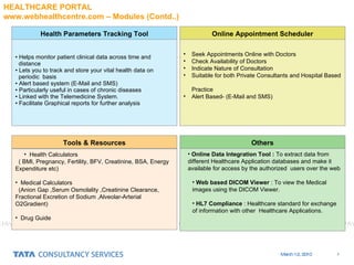 Online Data Integration Tool :  To extract data from different Healthcare Application databases and make it available for access by the authorized  users over the web Web based DICOM Viewer  : To view the Medical images using the DICOM Viewer. HL7 Compliance  : Healthcare standard for exchange of information with other  Healthcare Applications. Helps monitor patient clinical data across time and  distance L ets you to track and store your vital health data on  periodic  basis Alert based system (E-Mail and SMS) Particularly useful in cases of chronic diseases Linked with the Telemedicine System. Facilitate Graphical reports for further analysis Seek Appointments Online with Doctors Check Availability of Doctors Indicate Nature of Consultation Suitable for both Private Consultants and Hospital Based  Practice Alert Based- (E-Mail and SMS) Health Parameters Tracking Tool Online Appointment Scheduler Tools & Resources Others Health Calculators  ( BMI, Pregnancy, Fertility, BFV, Creatinine, BSA, Energy Expenditure etc) Medical Calculators (Anion Gap ,Serum Osmolality ,Creatinine Clearance, Fractional Excretion of Sodium ,Alveolar-Arterial O2Gradient) Drug Guide HEALTHCARE PORTAL  www.webhealthcentre.com – Modules (Contd..) 