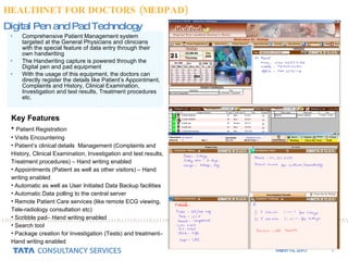 Comprehensive Patient Management system targeted at the General Physicians and clinicians with the special feature of data entry through their own handwriting  The Handwriting capture is powered through the Digital pen and pad equipment With the usage of this equipment, the doctors can directly register the details like Patient’s Appointment, Complaints and History, Clinical Examination, Investigation and test results, Treatment procedures etc.  Digital Pen and Pad Technology Key Features Patient Registration Visits Encountering Patient’s clinical details  Management (Complaints and History, Clinical Examination, Investigation and test results, Treatment procedures) – Hand writing enabled Appointments (Patient as well as other visitors) – Hand writing enabled Automatic as well as User Initiated Data Backup facilities Automatic Data polling to the central server  Remote Patient Care services (like remote ECG viewing, Tele-radiology consultation etc) Scribble pad– Hand writing enabled Search tool Package creation for Investigation (Tests) and treatment– Hand writing enabled  HEALTHNET FOR DOCTORS (MEDPAD) 