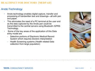 Anoto technology enables digital capture, transfer and processing of handwritten text and drawings—all with pen and paper.  This eliminates the need of a PC terminal at the user end as the data captured by the Anoto pen could be transmitted to the central servers using Bluetooth /GPRS Technology. Some of the key areas of the application of this Data entry model are Selective portions of Electronic Medical Record System which requires Doctors interpretation Health Screening systems (Health related Data collection from large population) Anoto Technology HEALTHNET FOR DOCTORS (MEDPAD) 