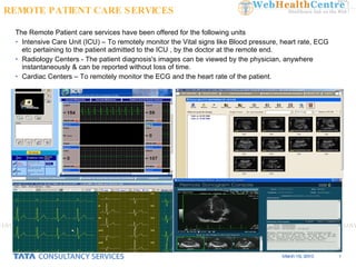 The Remote Patient care services have been offered for the following units Intensive Care Unit (ICU) – To remotely monitor the Vital signs like Blood pressure, heart rate, ECG etc pertaining to the patient admitted to the ICU , by the doctor at the remote end. Radiology Centers - The patient diagnosis's images can be viewed by the physician, anywhere instantaneously & can be reported without loss of time.  Cardiac Centers – To remotely monitor the ECG and the heart rate of the patient. REMOTE PATIENT CARE SERVICES 