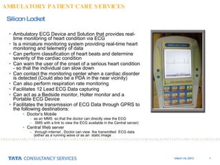 Ambulatory ECG Device and Solution that provides real-time monitoring of heart condition via ECG  Is a miniature monitoring system providing real-time heart monitoring and telemetry of data  Can perform classification of heart beats and determine severity of the cardiac condition  Can warn the user of the onset of a serious heart condition - so that the individual can slow down  Can contact the monitoring center when a cardiac disorder is detected (Could also be a PDA in the near vicinity)  Can also perform respiration rate monitoring  Facilitates 12 Lead ECG Data capturing Can act as a Bedside monitor, Holter monitor and a Portable ECG Device Facilitates the transmission of ECG Data through GPRS to the following destinations: Doctor’s Mobile  as an MMS  so that the doctor can directly view the ECG  SMS with a link to view the ECG available in the Central server) Central Web server  through internet , Doctor can view  the transmitted  ECG data  (either as a running wave or as an  static image Silicon Locket AMBULATORY PATIENT CARE SERVICES 