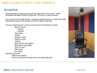SmartChair Multi parameter monitoring equipment that keeps track of the crucial  health parameters like Blood Pressure, Heart rate , ECG etc in a real time basis  Can be setup in the Health Kiosks / Hospitals / Patient’s home to  monitor the health parameters, based on the duration set by the Patient’s Attendant The Key parameters that could be monitored by the SmartChair includes Blood Pressure Systolic Diastolic Pulse Rate %Sp02 Weight (in Kgs) Height (in cms) Calories Body Surface Area (BSA) Body Mass Index (BMI) ECG (3 Lead ) Pleth wave Bar Graph  Reporting of results  SMS to the patients Printout of the report handed over to the patient @ kiosk AMBULATORY PATIENT CARE SERVICES 