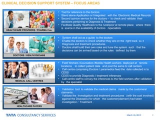 CLINICAL DECISION SUPPORT SYSTEM – FOCUS AREAS HEALTHCARE PROVIDERS / PHARMA Cos. Tool for reference to the doctors Stand alone Application or Integrated  with the  Electronic Medical Records Second opinion service for the doctors –  to check and validate  their decisions pertaining to Diagnosis & Treatment Facilitate Quality Healthcare to the rural/poor at remote place  where  there is  scarce in the availability of doctors  /specialists DOCTORS / GEN.PHYSICIANS MEDICAL CALL CENTRES  System shall act as a guide  to the doctors Enable the doctors to check whether they are on the  right track  w.r.t Diagnosis and treatment procedures Doctors shall build their own rules and tune the system  such  that the  decisions can be arrived based on the rules  defined  by them Field Workers /Counselors /Mobile Health workers  deployed at  remote locations  to collect patient data  and post the same to call centers Call centre comprising Doctors / paramedics feed the  data collected in to CDSS CDSS to provide Diagnostic / treatment inferences Call centre staff to convey the inferences to the field workers after validation by  the specialist Validation  tool  to validate the medical claims  made by the customers/ claimants. Validate the  Investigation and treatment procedures  (with the cost involved)  against the Disease(s) for which  the customer(claimant) had taken  investigation /  Treatment . HEALTHCARE PAYERS 