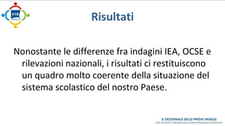 Risultati 
Nonostante le differenze fra indagini IEA, OCSE e 
rilevazioni nazionali, i risultati ci restituiscono 
un quadro molto coerente della situazione del 
sistema scolastico del nostro Paese. 
 
