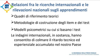 Relazioni fra le ricerche internazionali e le 
rilevazioni nazionali sugli apprendimenti 
Quadri di riferimento teorici 
Metodologie di costruzione degli item e dei test 
Modelli psicometrici su cui si basano i test 
Le indagini internazionali, in sostanza, hanno 
consentito di colmare il ritardo tecnico ed 
esperienziale accumulato nel nostro Paese 
 