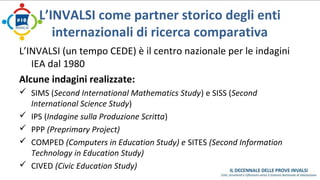 L’INVALSI come partner storico degli enti 
internazionali di ricerca comparativa 
L’INVALSI (un tempo CEDE) è il centro nazionale per le indagini 
IEA dal 1980 
Alcune indagini realizzate: 
 SIMS (Second International Mathematics Study) e SISS (Second 
International Science Study) 
 IPS (Indagine sulla Produzione Scritta) 
 PPP (Preprimary Project) 
 COMPED (Computers in Education Study) e SITES (Second Information 
Technology in Education Study) 
 CIVED (Civic Education Study) 
 