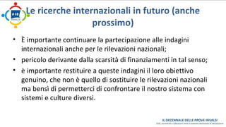 Le ricerche internazionali in futuro (anche 
prossimo) 
• È importante continuare la partecipazione alle indagini 
internazionali anche per le rilevazioni nazionali; 
• pericolo derivante dalla scarsità di finanziamenti in tal senso; 
• è importante restituire a queste indagini il loro obiettivo 
genuino, che non è quello di sostituire le rilevazioni nazionali 
ma bensì di permetterci di confrontare il nostro sistema con 
sistemi e culture diversi. 
