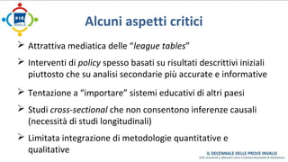 Alcuni aspetti critici 
 Attrattiva mediatica delle “league tables” 
 Interventi di policy spesso basati su risultati descrittivi iniziali 
piuttosto che su analisi secondarie più accurate e informative 
 Tentazione a “importare” sistemi educativi di altri paesi 
 Studi cross-sectional che non consentono inferenze causali 
(necessità di studi longitudinali) 
 Limitata integrazione di metodologie quantitative e 
qualitative 
 
