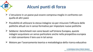 Alcuni punti di forza 
 L’istruzione in un paese può essere compresa meglio in confronto con 
quella di altri paesi 
 Possibilità di utilizzare la stessa indagine sia per misurare l’efficacia delle 
politiche attuali sia in senso formativo per impostare nuove politiche 
 Sebbene i benchmark non sono basati sull'Unione Europea, queste 
indagini acquistano un senso particolare anche nella prospettiva europea 
e i dati consentono il loro uso in tal senso 
 Motore per l’avanzamento teorico e metodologico della ricerca educativa 
 