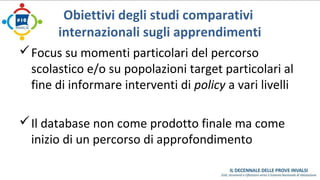 Obiettivi degli studi comparativi 
internazionali sugli apprendimenti 
Focus su momenti particolari del percorso 
scolastico e/o su popolazioni target particolari al 
fine di informare interventi di policy a vari livelli 
Il database non come prodotto finale ma come 
inizio di un percorso di approfondimento 
 