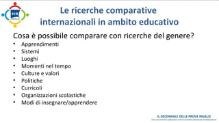Le ricerche comparative 
internazionali in ambito educativo 
Cosa è possibile comparare con ricerche del genere? 
• Apprendimenti 
• Sistemi 
• Luoghi 
• Momenti nel tempo 
• Culture e valori 
• Politiche 
• Curricoli 
• Organizzazioni scolastiche 
• Modi di insegnare/apprendere 
 