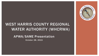 APWA/SAME Presentation
October 28, 2015
WEST HARRIS COUNTY REGIONAL
WATER AUTHORITY (WHCRWA)
 