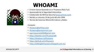 WHIHAX SECURITY La [IN]Seguridad Informática en el Gaming - 3
WHOAMI
• Cristian García Quevedo a.k.a TFujiwara (Nick Fuji).
• Apasionado de la Seguridad Informática.
• Colaborador de Whihax Security (www.whihax.com).
• Nacido un caluroso 19 de junio del año 1994.
• Técnico de Sistemas Microinformáticos y Redes.
Contacto:
• tfujiwara@whihax.com
• tfujiwara@protonmail.com
• cgarciaquevedo94@gmail.com
• https://twitter.com/TFujiwara86
• https://keybase.io/tfujiwara
• https://github.com/tfujiwara
• https://elblogdetfujiwara.blogspot.com.es/
 