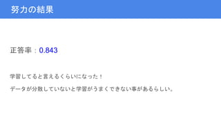 努力の結果
正答率：0.843
学習してると言えるくらいになった！
データが分散していないと学習がうまくできない事があるらしい。
 