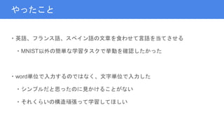 やったこと
・英語、フランス語、スペイン語の文章を食わせて言語を当てさせる
・MNIST以外の簡単な学習タスクで挙動を確認したかった
・word単位で入力するのではなく、文字単位で入力した
・シンプルだと思ったのに見かけることがない
・それくらいの構造頑張って学習してほしい
 
