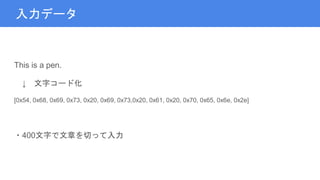 入力データ
This is a pen.
↓ 文字コード化
[0x54, 0x68, 0x69, 0x73, 0x20, 0x69, 0x73,0x20, 0x61, 0x20, 0x70, 0x65, 0x6e, 0x2e]
・400文字で文章を切って入力
 