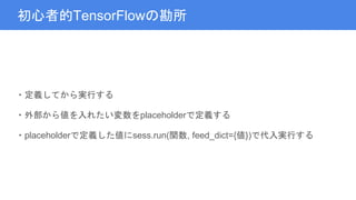 初心者的TensorFlowの勘所
・定義してから実行する
・外部から値を入れたい変数をplaceholderで定義する
・placeholderで定義した値にsess.run(関数, feed_dict={値})で代入実行する
 