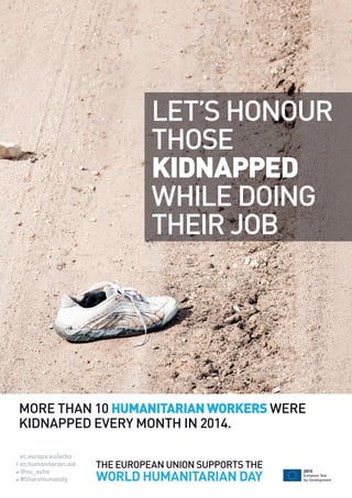 ec.europa.eu/echo
ec.humanitarian.aid
@eu_echo
#ShareHumanity
European Year
for Development
2015
THE EUROPEAN UNION SUPPORTS THE
WORLD HUMANITARIAN DAY
MORE THAN 10 HUMANITARIANWORKERS WERE
KIDNAPPED EVERY MONTH IN 2014.
LET’S HONOUR
THOSE
KIDNAPPED
WHILE DOING
THEIR JOB
 