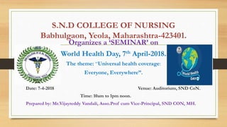 S.N.D COLLEGE OF NURSING
Babhulgaon, Yeola, Maharashtra-423401.
Organizes a ‘SEMINAR’ on
World Health Day, 7th April-2018.
The theme: “Universal health coverage:
Everyone, Everywhere”.
Date: 7-4-2018 Venue: Auditorium, SND CoN.
Time: 10am to 1pm noon.
Prepared by: Mr.Vijayreddy Vandali, Asso.Prof cum Vice-Principal, SND CON, MH.
 