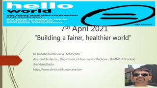 7th April 2021
“Building a fairer, healthier world”
Dr Rishabh Kumar Rana , MBBS ,MD
Assistant Professor , Department of Community Medicine , SNMMCH Dhanbad
Jharkhand India .
https://www.drrishabhkumarrana.com
 