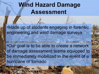 Wind Hazard Damage
Assessment
•Made up of students engaging in forensic
engineering and wind damage surveys
•Our goal is to be able to create a network
of damage assessment teams equipped to
be immediately mobilized in the event of a
hurricane or tornado

 