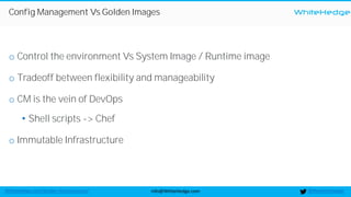 WhiteHedge
@thewhitehedgeinfo@WhiteHedge.comWhiteHedge.com/docker-microservices/
Config Management Vs Golden Images
o Control the environment Vs System Image / Runtime image
o Tradeoff between flexibility and manageability
o CM is the vein of DevOps
• Shell scripts -> Chef
o Immutable Infrastructure
 